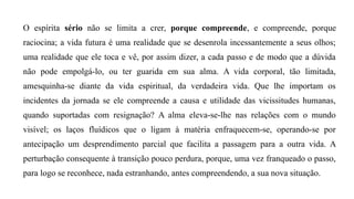 O espírita sério não se limita a crer, porque compreende, e compreende, porque
raciocina; a vida futura é uma realidade que se desenrola incessantemente a seus olhos;
uma realidade que ele toca e vê, por assim dizer, a cada passo e de modo que a dúvida
não pode empolgá-lo, ou ter guarida em sua alma. A vida corporal, tão limitada,
amesquinha-se diante da vida espiritual, da verdadeira vida. Que lhe importam os
incidentes da jornada se ele compreende a causa e utilidade das vicissitudes humanas,
quando suportadas com resignação? A alma eleva-se-lhe nas relações com o mundo
visível; os laços fluídicos que o ligam à matéria enfraquecem-se, operando-se por
antecipação um desprendimento parcial que facilita a passagem para a outra vida. A
perturbação consequente à transição pouco perdura, porque, uma vez franqueado o passo,
para logo se reconhece, nada estranhando, antes compreendendo, a sua nova situação.
 