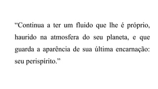 “Continua a ter um fluido que lhe é próprio,
haurido na atmosfera do seu planeta, e que
guarda a aparência de sua última encarnação:
seu perispírito.”
 