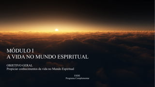 MÓDULO I
A VIDA NO MUNDO ESPIRITUAL
OBJETIVO GERAL
Propiciar conhecimentos da vida no Mundo Espiritual
ESDE
Programa Complementar
 