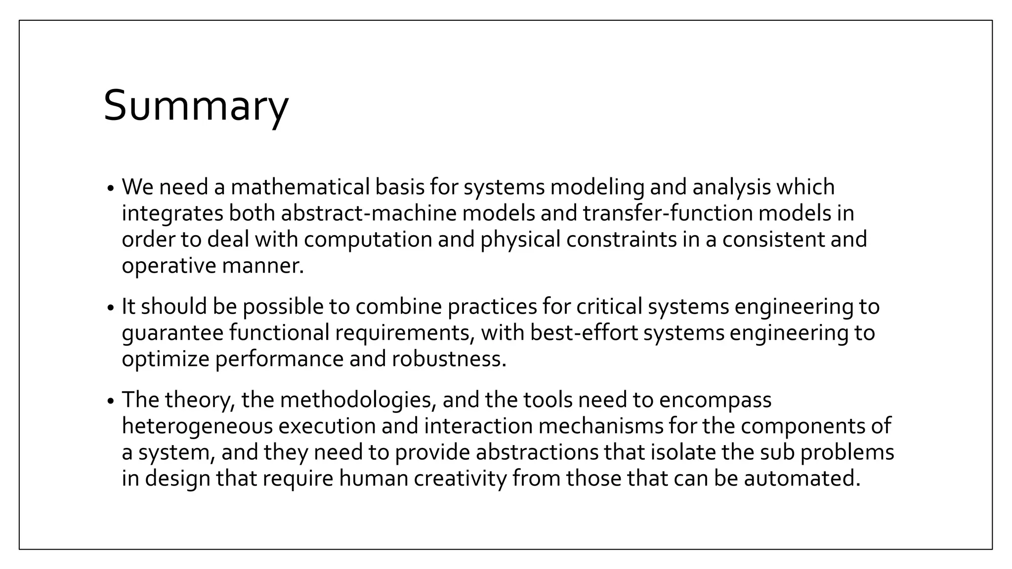 Summary
• We need a mathematical basis for systems modeling and analysis which
integrates both abstract-machine models and transfer-function models in
order to deal with computation and physical constraints in a consistent and
operative manner.
• It should be possible to combine practices for critical systems engineering to
guarantee functional requirements, with best-effort systems engineering to
optimize performance and robustness.
• The theory, the methodologies, and the tools need to encompass
heterogeneous execution and interaction mechanisms for the components of
a system, and they need to provide abstractions that isolate the sub problems
in design that require human creativity from those that can be automated.
 