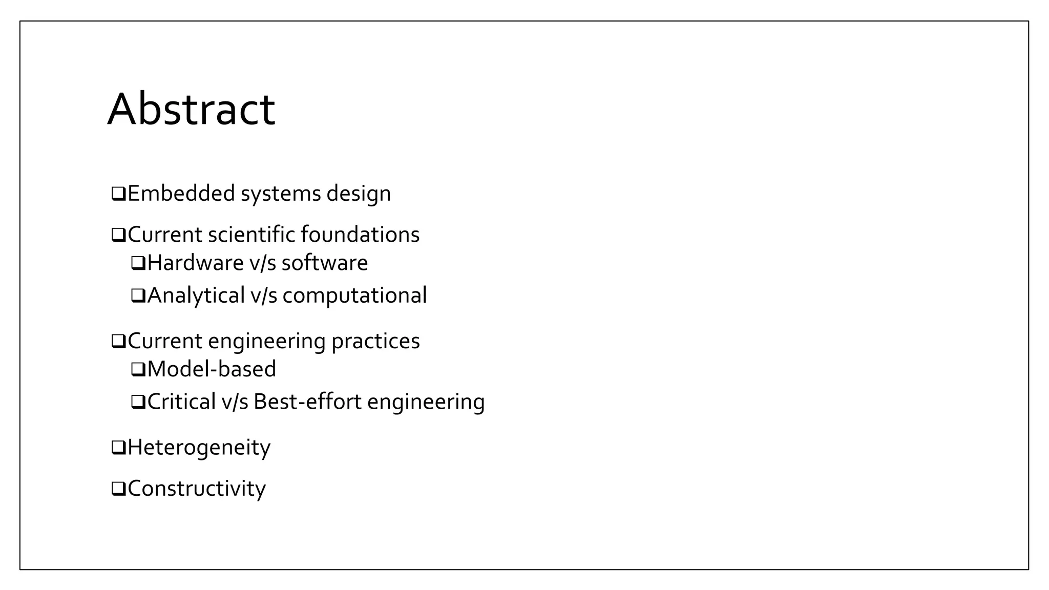Abstract
Embedded systems design
Current scientific foundations
Hardware v/s software
Analytical v/s computational
Current engineering practices
Model-based
Critical v/s Best-effort engineering
Heterogeneity
Constructivity
 
