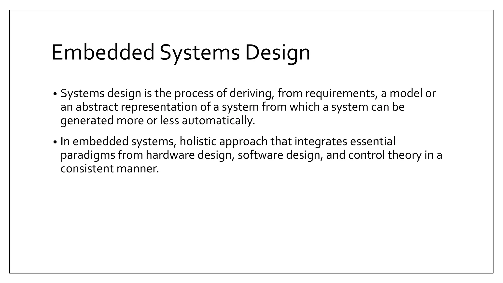 Embedded Systems Design
• Systems design is the process of deriving, from requirements, a model or
an abstract representation of a system from which a system can be
generated more or less automatically.
• In embedded systems, holistic approach that integrates essential
paradigms from hardware design, software design, and control theory in a
consistent manner.
 