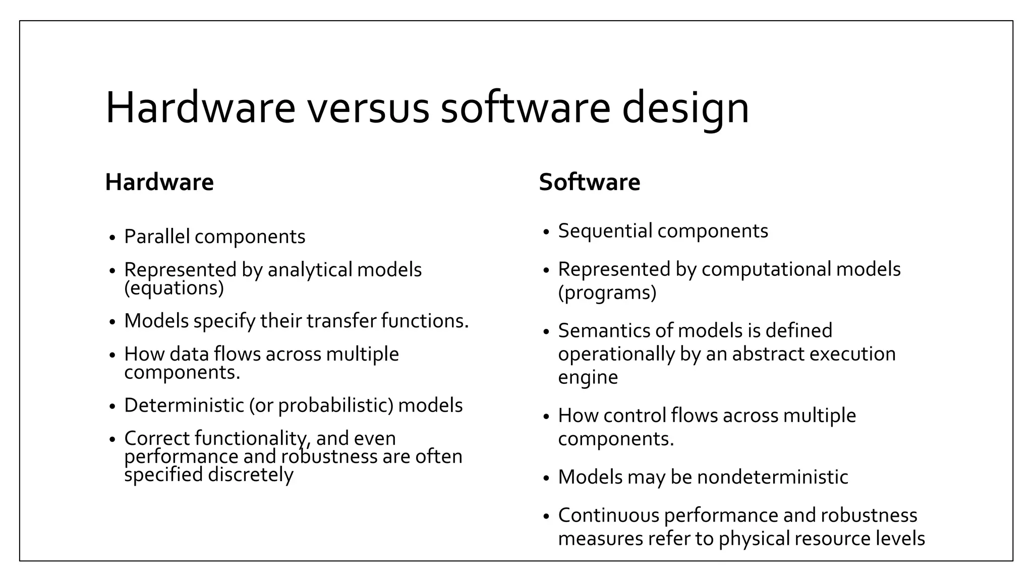 Hardware versus software design
Hardware
• Parallel components
• Represented by analytical models
(equations)
• Models specify their transfer functions.
• How data flows across multiple
components.
• Deterministic (or probabilistic) models
• Correct functionality, and even
performance and robustness are often
specified discretely
Software
• Sequential components
• Represented by computational models
(programs)
• Semantics of models is defined
operationally by an abstract execution
engine
• How control flows across multiple
components.
• Models may be nondeterministic
• Continuous performance and robustness
measures refer to physical resource levels
 