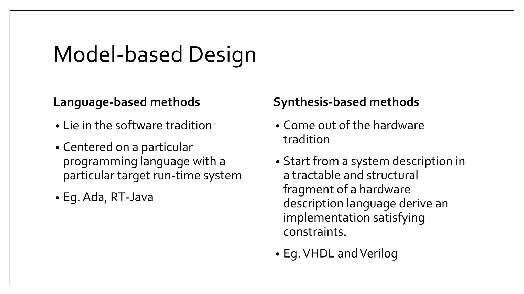 Model-based Design
Language-based methods
• Lie in the software tradition
• Centered on a particular
programming language with a
particular target run-time system
• Eg. Ada, RT-Java
Synthesis-based methods
• Come out of the hardware
tradition
• Start from a system description in
a tractable and structural
fragment of a hardware
description language derive an
implementation satisfying
constraints.
• Eg.VHDL andVerilog
 