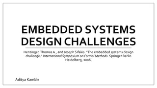 EMBEDDED SYSTEMS
DESIGN CHALLENGES
Henzinger,Thomas A., and Joseph Sifakis. "The embedded systems design
challenge." International Symposium on Formal Methods. Springer Berlin
Heidelberg, 2006.
Aditya Kamble
 