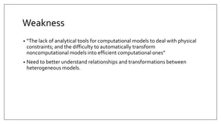 Weakness
• “The lack of analytical tools for computational models to deal with physical
constraints; and the difficulty to automatically transform
noncomputational models into efficient computational ones”
• Need to better understand relationships and transformations between
heterogeneous models.
 