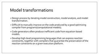 Model transformations
• Design process by iterating model construction, model analysis, and model
transformation.
• Difficult to manually improve on the code produced by a good optimizing
compiler from programs(computational models).
• Code generators often produce inefficient code from equation-based
models.
• Develop high-level programming languages that can express reaction
constraints, together with compilers that guarantee the preservation of the
reaction constraints on a given execution platform.
 