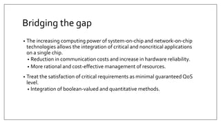 Bridging the gap
• The increasing computing power of system-on-chip and network-on-chip
technologies allows the integration of critical and noncritical applications
on a single chip.
• Reduction in communication costs and increase in hardware reliability.
• More rational and cost-effective management of resources.
• Treat the satisfaction of critical requirements as minimal guaranteed QoS
level.
• Integration of boolean-valued and quantitative methods.
 