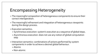 Encompassing Heterogeneity
• The meaningful composition of heterogeneous components to ensure their
correct interoperation.
• The meaningful refinement and integration of heterogeneous viewpoints
during the design process.
• Execution semantics.
• Synchronous execution: system’s execution as a sequence of global steps.
• Asynchronous execution: does not use any notion of global computation
step
• Interaction semantics: combinations of actions performed by system
components in order to achieve a desired global behaviour.
• Atomic
• Non-atomic
 