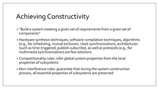 Achieving Constructivity
• “Build a system meeting a given set of requirements from a given set of
components”
• Hardware synthesis techniques, software compilation techniques, algorithms
(e.g., for scheduling, mutual exclusion, clock synchronization), architectures
(such as time-triggered; publish-subscribe), as well as protocols (e.g., for
multimedia synchronization) are few solutions.
• Compositionality rules: infer global system properties from the local
properties of subsystems
• Non-interference rules: guarantee that during the system construction
process, all essential properties of subsystems are preserved
 