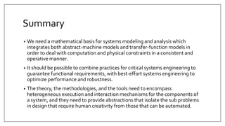 Summary
• We need a mathematical basis for systems modeling and analysis which
integrates both abstract-machine models and transfer-function models in
order to deal with computation and physical constraints in a consistent and
operative manner.
• It should be possible to combine practices for critical systems engineering to
guarantee functional requirements, with best-effort systems engineering to
optimize performance and robustness.
• The theory, the methodologies, and the tools need to encompass
heterogeneous execution and interaction mechanisms for the components of
a system, and they need to provide abstractions that isolate the sub problems
in design that require human creativity from those that can be automated.
 