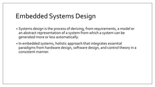 Embedded Systems Design
• Systems design is the process of deriving, from requirements, a model or
an abstract representation of a system from which a system can be
generated more or less automatically.
• In embedded systems, holistic approach that integrates essential
paradigms from hardware design, software design, and control theory in a
consistent manner.
 
