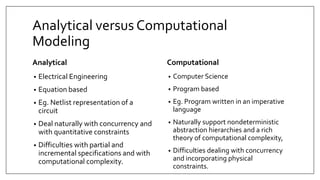 Analytical versus Computational
Modeling
Analytical
• Electrical Engineering
• Equation based
• Eg. Netlist representation of a
circuit
• Deal naturally with concurrency and
with quantitative constraints
• Difficulties with partial and
incremental specifications and with
computational complexity.
Computational
• Computer Science
• Program based
• Eg. Program written in an imperative
language
• Naturally support nondeterministic
abstraction hierarchies and a rich
theory of computational complexity,
• Difficulties dealing with concurrency
and incorporating physical
constraints.
 