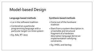 Model-based Design
Language-based methods
• Lie in the software tradition
• Centered on a particular
programming language with a
particular target run-time system
• Eg. Ada, RT-Java
Synthesis-based methods
• Come out of the hardware
tradition
• Start from a system description in
a tractable and structural
fragment of a hardware
description language derive an
implementation satisfying
constraints.
• Eg.VHDL andVerilog
 