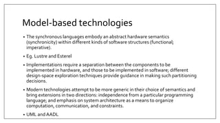 Model-based technologies
• The synchronous languages embody an abstract hardware semantics
(synchronicity) within different kinds of software structures (functional;
imperative).
• Eg. Lustre and Esterel
• Implementations require a separation between the components to be
implemented in hardware, and those to be implemented in software; different
design-space exploration techniques provide guidance in making such partitioning
decisions.
• Modern technologies attempt to be more generic in their choice of semantics and
bring extensions in two directions: independence from a particular programming
language; and emphasis on system architecture as a means to organize
computation, communication, and constraints.
• UML and AADL
 
