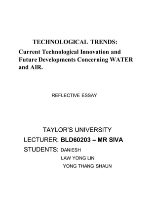 TECHNOLOGICAL TRENDS:
Current Technological Innovation and
Future Developments Concerning WATER
and AIR.
REFLECTIVE ESSAY
TAYLOR’S UNIVERSITY
LECTURER: BLD60203 – MR SIVA
STUDENTS: DANIESH
LAW YONG LIN
YONG THANG SHAUN
 