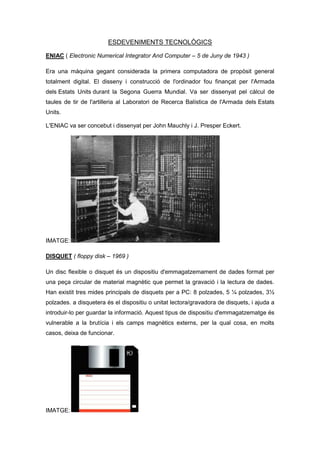 ESDEVENIMENTS TECNOLÒGICS

ENIAC ( Electronic Numerical Integrator And Computer – 5 de Juny de 1943 )

Era una màquina gegant considerada la primera computadora de propòsit general
totalment digital. El disseny i construcció de l'ordinador fou finançat per l'Armada
dels Estats Units durant la Segona Guerra Mundial. Va ser dissenyat pel càlcul de
taules de tir de l'artilleria al Laboratori de Recerca Balística de l'Armada dels Estats
Units.

L'ENIAC va ser concebut i dissenyat per John Mauchly i J. Presper Eckert.




IMATGE:

DISQUET ( floppy disk – 1969 )

Un disc flexible o disquet és un dispositiu d'emmagatzemament de dades format per
una peça circular de material magnètic que permet la gravació i la lectura de dades.
Han existit tres mides principals de disquets per a PC: 8 polzades, 5 ¼ polzades, 3½
polzades. a disquetera és el dispositiu o unitat lectora/gravadora de disquets, i ajuda a
introduir-lo per guardar la informació. Aquest tipus de dispositiu d'emmagatzematge és
vulnerable a la brutícia i els camps magnètics externs, per la qual cosa, en molts
casos, deixa de funcionar.




IMATGE:
 