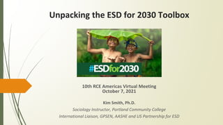 Unpacking the ESD for 2030 Toolbox
10th RCE Americas Virtual Meeting
October 7, 2021
Kim Smith, Ph.D.
Sociology Instructor, Portland Community College
International Liaison, GPSEN, AASHE and US Partnership for ESD
 