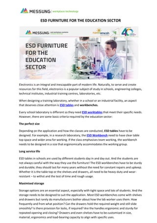ESD FURNITURE FOR THE EDUCATION SECTOR
Electronics is an integral and inescapable part of modern life. Naturally, to serve and create
resources for this field, electronics is a popular subject of study in schools, engineering colleges,
technical institutes, industrial training centres, laboratories, etc.
When designing a training laboratory, whether in a school or an industrial facility, an aspect
that deserves close attention is ESD tables and workbenches.
Every school laboratory is different so they need ESD worktables that meet their specific needs.
However, there are some basic criteria required by the education sector:
The perfect size
Depending on the application and how the classes are conducted, ESD tables have to be
designed. For example, in a research laboratory, the ESD Workbench need to have clear table
top space and wider area for working. If the class emphasises team working, the workbench
needs to be designed in a size that ergonomically accommodates the working group.
Long service life
ESD tables in schools are used by different students day in and day out. And the students are
not always careful with the way they use the furniture! The ESD workbenches have to be sturdy
and durable; they should last for many years without the need for constant repairs and upkeep.
Whether it is the table top or the shelves and drawers, all need to be heavy-duty and wear-
resistant – to withst and the test of time and rough usage.
Maximised storage
Storage options are an essential aspect, especially with tight space and lots of students. And the
storage needs to be designed to suit the application. Most ESD workbenches come with shelves
and drawers but rarely do manufacturers bother about how the lab worker uses them. How
frequently and from what position? Can the drawers hold the required weight and still slide
smoothly? Is there provision for locks, if required? Are the handles ergonomic and sturdy for
repeated opening and closing? Drawers and even shelves have to be customised in size,
material, ergonomics and load-bearing capacity to align with specific uses.
 