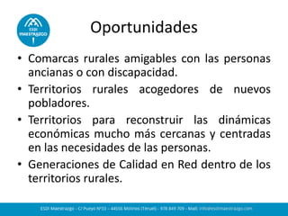 Oportunidades 
•Comarcas rurales amigables con las personas ancianas o con discapacidad. 
•Territorios rurales acogedores de nuevos pobladores. 
•Territorios para reconstruir las dinámicas económicas mucho más cercanas y centradas en las necesidades de las personas. 
•Generaciones de Calidad en Red dentro de los territorios rurales.  