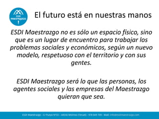El futuro está en nuestras manos 
ESDI Maestrazgo no es sólo un espacio físico, sino que es un lugar de encuentro para trabajar los problemas sociales y económicos, según un nuevo modelo, respetuoso con el territorio y con sus gentes. 
ESDI Maestrazgo será lo que las personas, los agentes sociales y las empresas del Maestrazgo quieran que sea. 