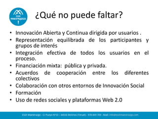 ¿Qué no puede faltar? 
•Innovación Abierta y Continua dirigida por usuarios . 
•Representación equilibrada de los participantes y grupos de interés 
•Integración efectiva de todos los usuarios en el proceso. 
•Financiación mixta: pública y privada. 
•Acuerdos de cooperación entre los diferentes colectivos 
•Colaboración con otros entornos de Innovación Social 
•Formación 
•Uso de redes sociales y plataformas Web 2.0  