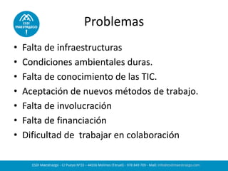 Problemas 
•Falta de infraestructuras 
•Condiciones ambientales duras. 
•Falta de conocimiento de las TIC. 
•Aceptación de nuevos métodos de trabajo. 
•Falta de involucración 
•Falta de financiación 
•Dificultad de trabajar en colaboración 
 