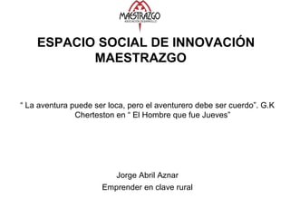 ESPACIO SOCIAL DE INNOVACIÓN
MAESTRAZGO
“ La aventura puede ser loca, pero el aventurero debe ser cuerdo”. G.K
Cherteston en “ El Hombre que fue Jueves”
Jorge Abril Aznar
Emprender en clave rural
 