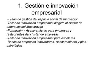 1. Gestión e innovación
empresarial
- Plan de gestión del espacio social de Innovación
-Taller de innovación empresarial dirigido al cluster de
empresas del Maestrazgo
-Formación y Asesoramiento para empresas y
restaurantes del cluster de empresas
-Taller de innovación empresarial para escolares
-Banco de empresas Innovadoras. Asesoramiento y plan
estratégico
 