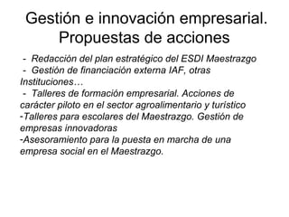 Gestión e innovación empresarial.
Propuestas de acciones
- Redacción del plan estratégico del ESDI Maestrazgo
- Gestión de financiación externa IAF, otras
Instituciones…
- Talleres de formación empresarial. Acciones de
carácter piloto en el sector agroalimentario y turístico
-Talleres para escolares del Maestrazgo. Gestión de
empresas innovadoras
-Asesoramiento para la puesta en marcha de una
empresa social en el Maestrazgo.
 