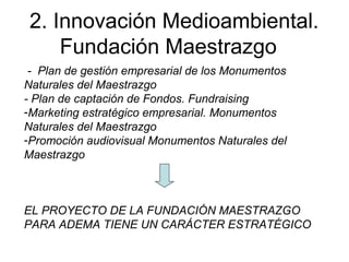 2. Innovación Medioambiental.
Fundación Maestrazgo
- Plan de gestión empresarial de los Monumentos
Naturales del Maestrazgo
- Plan de captación de Fondos. Fundraising
-Marketing estratégico empresarial. Monumentos
Naturales del Maestrazgo
-Promoción audiovisual Monumentos Naturales del
Maestrazgo
EL PROYECTO DE LA FUNDACIÓN MAESTRAZGO
PARA ADEMA TIENE UN CARÁCTER ESTRATÉGICO
 