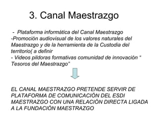 3. Canal Maestrazgo
- Plataforma informática del Canal Maestrazgo
-Promoción audiovisual de los valores naturales del
Maestrazgo y de la herramienta de la Custodia del
territorio( a definir
- Videos pildoras formativas comunidad de innovación “
Tesoros del Maestrazgo”
EL CANAL MAESTRAZGO PRETENDE SERVIR DE
PLATAFORMA DE COMUNICACIÓN DEL ESDI
MAESTRAZGO CON UNA RELACIÓN DIRECTA LIGADA
A LA FUNDACIÓN MAESTRAZGO
 