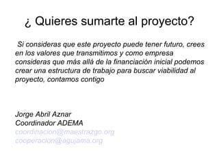 ¿ Quieres sumarte al proyecto?
Si consideras que este proyecto puede tener futuro, crees
en los valores que transmitimos y como empresa
consideras que más allá de la financiación inicial podemos
crear una estructura de trabajo para buscar viabilidad al
proyecto, contamos contigo
Jorge Abril Aznar
Coordinador ADEMA
coordinacion@maestrazgo.org
cooperacion@agujama.org
 