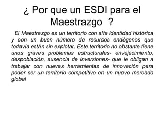 ¿ Por que un ESDI para el
Maestrazgo ?
El Maestrazgo es un territorio con alta identidad histórica
y con un buen número de recursos endógenos que
todavía están sin explotar. Este territorio no obstante tiene
unos graves problemas estructurales- envejecimiento,
despoblación, ausencia de inversiones- que le obligan a
trabajar con nuevas herramientas de innovación para
poder ser un territorio competitivo en un nuevo mercado
global
 