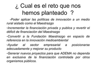 ¿ Cual es el reto que nos
hemos planteado ?
-Poder aplicar las políticas de innovación a un medio
rural aislado como el Maestrazgo
-Incrementar la financiación privada y publica y revertir el
déficit de financiación del Maestrazgo
-Convertir a la Fundación Maestrazgo en espacio de
referencia en la innovación medioambiental
-Ayudar al sector empresarial a posicionarse
adecuadamente y mejorar su producto
-Generar nuevos proyectos para que ADEMA no dependa
en exclusiva de la financiación controlada por otros
organismos públicos.
 