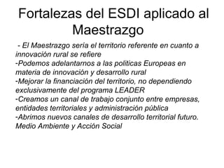 Fortalezas del ESDI aplicado al
Maestrazgo
- El Maestrazgo sería el territorio referente en cuanto a
innovación rural se refiere
-Podemos adelantarnos a las politicas Europeas en
materia de innovación y desarrollo rural
-Mejorar la financiación del territorio, no dependiendo
exclusivamente del programa LEADER
-Creamos un canal de trabajo conjunto entre empresas,
entidades territoriales y administración pública
-Abrimos nuevos canales de desarrollo territorial futuro.
Medio Ambiente y Acción Social
 