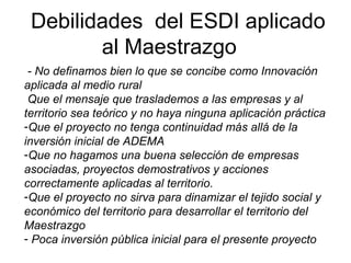 Debilidades del ESDI aplicado
al Maestrazgo
- No definamos bien lo que se concibe como Innovación
aplicada al medio rural
Que el mensaje que traslademos a las empresas y al
territorio sea teórico y no haya ninguna aplicación práctica
-Que el proyecto no tenga continuidad más allá de la
inversión inicial de ADEMA
-Que no hagamos una buena selección de empresas
asociadas, proyectos demostrativos y acciones
correctamente aplicadas al territorio.
-Que el proyecto no sirva para dinamizar el tejido social y
económico del territorio para desarrollar el territorio del
Maestrazgo
- Poca inversión pública inicial para el presente proyecto
 