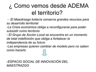 ¿ Como vemos desde ADEMA
el territorio?
- El Maestrazgo todavía conserva grandes recursos para
su desarrollo territorial
-La Crisis económica obliga a reconfigurarse para poder
subsistir como territorio
- El Grupo de Acción Local se encuentra en un momento
de total indefinición que obliga a fortalecer la
independencia de su futuro
-Las empresas quieren cambiar de modelo pero no saben
como hacerlo
-ESPACIO SOCIAL DE INNOVACIÓN DEL
MAESTRAZGO
 