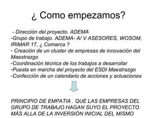 ¿ Como empezamos?
- Dirección del proyecto. ADEMA
-Grupo de trabajo. ADEMA- A/ V ASESORES, WOSOM,
IRIMAR 17, ¿ Comarca ?
- Creación de un cluster de empresas de innovación del
Maestrazgo
-Coordinación técnica de los trabajos a desarrollar
-Puesta en marcha del proyecto del ESDI Maestrazgo
-Confección de un calendario de acciones y actuaciones
PRINCIPIO DE EMPATIA . QUE LAS EMPRESAS DEL
GRUPO DE TRABAJO HAGAN SUYO EL PROYECTO
MÁS ALLA DE LA INVERSIÓN INICIAL DEL MISMO
 