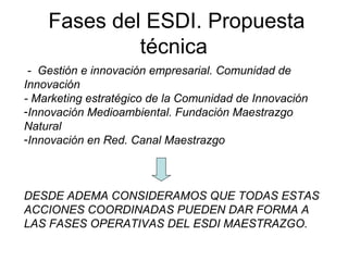 Fases del ESDI. Propuesta
técnica
- Gestión e innovación empresarial. Comunidad de
Innovación
- Marketing estratégico de la Comunidad de Innovación
-Innovación Medioambiental. Fundación Maestrazgo
Natural
-Innovación en Red. Canal Maestrazgo
DESDE ADEMA CONSIDERAMOS QUE TODAS ESTAS
ACCIONES COORDINADAS PUEDEN DAR FORMA A
LAS FASES OPERATIVAS DEL ESDI MAESTRAZGO.
 