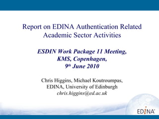 Report on EDINA Authentication Related Academic Sector Activities ESDIN Work Package 11 Meeting, KMS, Copenhagen, 9 th  June 2010 Chris Higgins, Michael Koutroumpas, EDINA, University of Edinburgh [email_address] 
