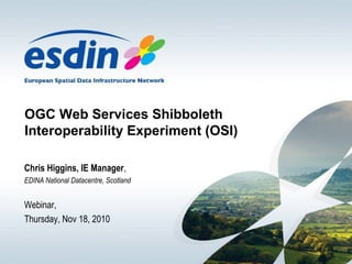 OGC Web Services Shibboleth
Interoperability Experiment (OSI)
Chris Higgins, IE Manager,
EDINA National Datacentre, Scotland
Webinar,
Thursday, Nov 18, 2010
 