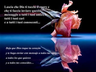 Lascia che Dio ti tocchi il cuore e che ti faccia inviare questo messaggio a tutti i tuoi amici, a tutti i tuoi cari e a tutti i tuoi conoscenti... Deja que Dios toque tu corazón y te haga enviar este mensaje a todos tus amigos,  a todos los que quieres y a todos tus conocidos… 
