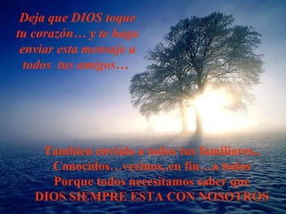 Deja que DIOS toque
tu corazón… y te haga
enviar esta mensaje a
todos tus amigos…
Tambien envialo a todos tus familiares..
Conocidos…vecinos..en fin…a todos
Porque todos necesitamos saber que
DIOS SIEMPRE ESTA CON NOSOTROS
 
