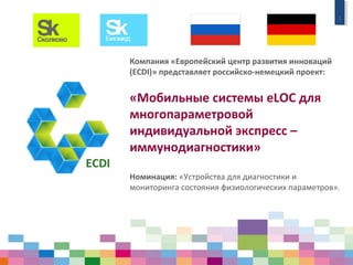 1
Компания «Европейский центр развития инноваций
(ECDI)» представляет российско-немецкий проект:
«Мобильные системы eLOC для
многопараметровой
индивидуальной экспресс –
иммунодиагностики»
Номинация: «Устройства для диагностики и
мониторинга состояния физиологических параметров».
 