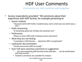 HDF User Comments

Comments are both positive and negative
• Survey respondents provided ~ 90 comments about their
experience with HDF format, for example pertaining to
– Search method

“I found all of the HDF-4 files I needed easily, and in small sizes too which was a
plus.”

– Order processing

“A mosaicking option for all data sets would be nice”

– Preferences

“Please no more HDF4 with irritating custom extensions”

– What they are not finding

“I need data in ASCII format . . . data from HDF is complicated”

– Looking for documentation

“Format Conversion (HDF to netcdf).”

– Over half were voluntary comments or suggestions

“ . . . size and complexity (HDF-format) of the data files . . . can be ameliorated
with web services . . . “
• Verbatim comments are available for analysis
2011 EOSDIS Survey Flow Overview CLB

 