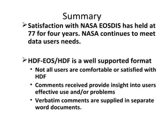 Summary

 Satisfaction with NASA EOSDIS has held at
77 for four years. NASA continues to meet
data users needs.
 HDF-EOS/HDF is a well supported format
• Not all users are comfortable or satisfied with
HDF
• Comments received provide insight into users
effective use and/or problems
• Verbatim comments are supplied in separate
word documents.

 