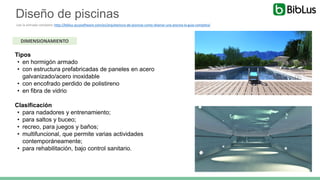 Diseño de piscinas
Lee la entrada completa: http://biblus.accasoftware.com/es/arquitectura-de-piscinas-como-disenar-una-piscina-la-guia-completa/
DIMENSIONAMIENTO
Tipos
• en hormigón armado
• con estructura prefabricadas de paneles en acero
galvanizado/acero inoxidable
• con encofrado perdido de polistireno
• en fibra de vidrio
Clasificación
• para nadadores y entrenamiento;
• para saltos y buceo;
• recreo, para juegos y baños;
• multifuncional, que permite varias actividades
contemporáneamente;
• para rehabilitación, bajo control sanitario.
 