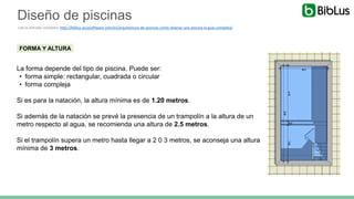 FORMA Y ALTURA
La forma depende del tipo de piscina. Puede ser:
• forma simple: rectangular, cuadrada o circular
• forma compleja
Si es para la natación, la altura mínima es de 1.20 metros.
Si además de la natación se prevé la presencia de un trampolín a la altura de un
metro respecto al agua, se recomienda una altura de 2.5 metros.
Si el trampolín supera un metro hasta llegar a 2 0 3 metros, se aconseja una altura
mínima de 3 metros.
Diseño de piscinas
Lee la entrada completa: http://biblus.accasoftware.com/es/arquitectura-de-piscinas-como-disenar-una-piscina-la-guia-completa/
 