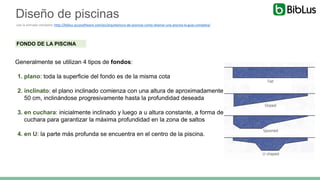FONDO DE LA PISCINA
Generalmente se utilizan 4 tipos de fondos:
1. plano: toda la superficie del fondo es de la misma cota
2. inclinato: el plano inclinado comienza con una altura de aproximadamente
50 cm, inclinándose progresivamente hasta la profundidad deseada
3. en cuchara: inicialmente inclinado y luego a u altura constante, a forma de
cuchara para garantizar la máxima profundidad en la zona de saltos
4. en U: la parte más profunda se encuentra en el centro de la piscina.
Diseño de piscinas
Lee la entrada completa: http://biblus.accasoftware.com/es/arquitectura-de-piscinas-como-disenar-una-piscina-la-guia-completa/
 